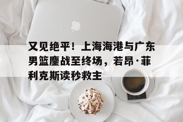 关于又见绝平！上海海港与广东男篮鏖战至终场，若昂·菲利克斯读秒救主的信息